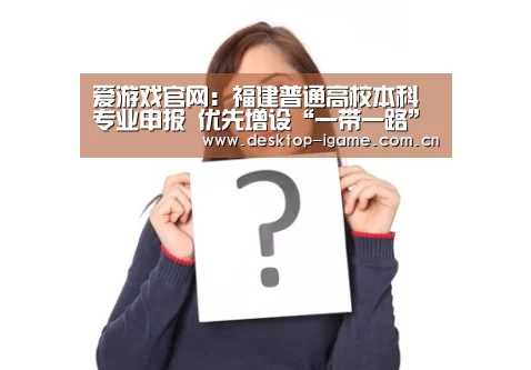 爱游戏官网:福建普通高校本科专业申报 优先增设“一带一路”等急需紧缺专业(图2) 爱游戏娱乐